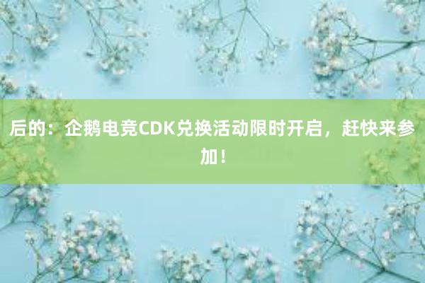 后的：企鹅电竞CDK兑换活动限时开启，赶快来参加！