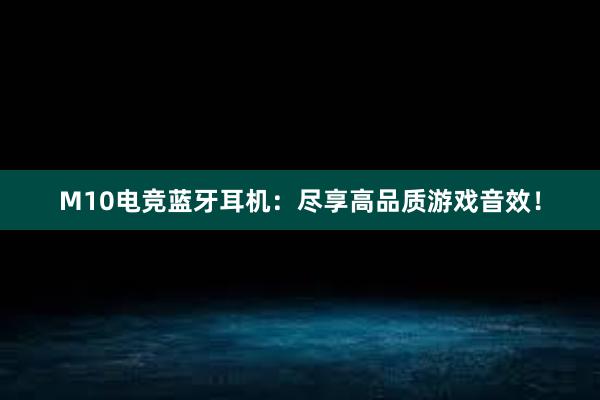 M10电竞蓝牙耳机：尽享高品质游戏音效！