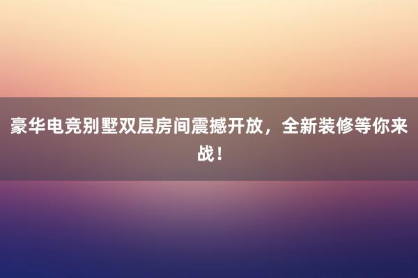 豪华电竞别墅双层房间震撼开放，全新装修等你来战！