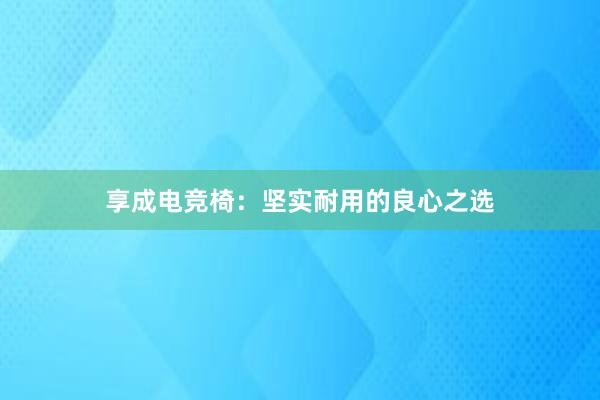 享成电竞椅：坚实耐用的良心之选