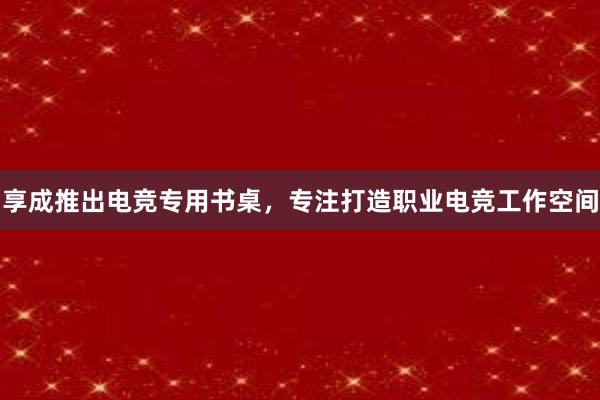 享成推出电竞专用书桌，专注打造职业电竞工作空间