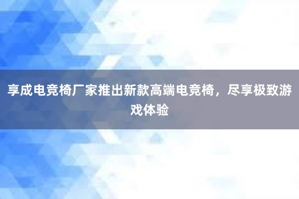 享成电竞椅厂家推出新款高端电竞椅，尽享极致游戏体验