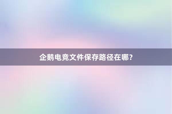 企鹅电竞文件保存路径在哪？