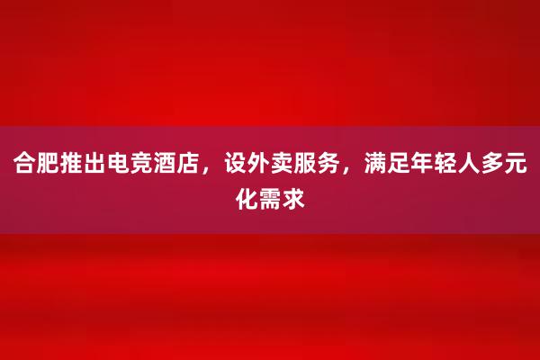 合肥推出电竞酒店，设外卖服务，满足年轻人多元化需求