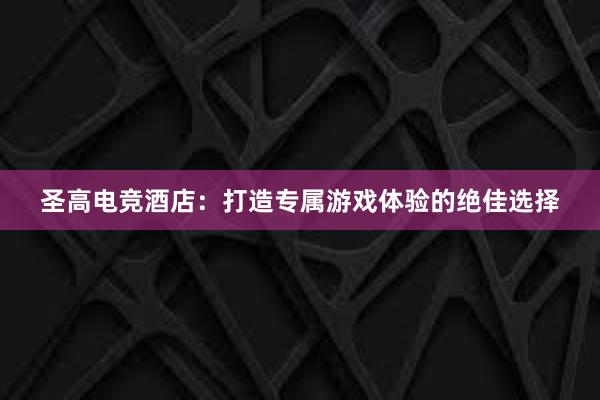 圣高电竞酒店：打造专属游戏体验的绝佳选择