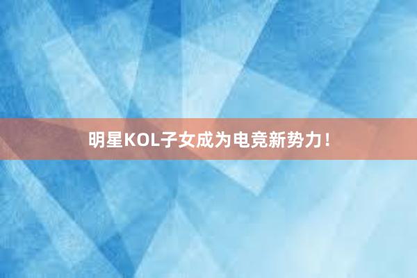 明星KOL子女成为电竞新势力！