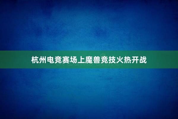 杭州电竞赛场上魔兽竞技火热开战