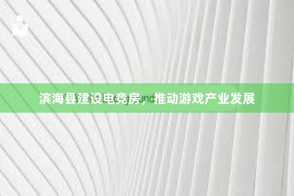 滨海县建设电竞房，推动游戏产业发展