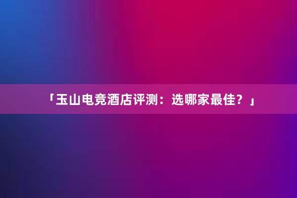 「玉山电竞酒店评测：选哪家最佳？」