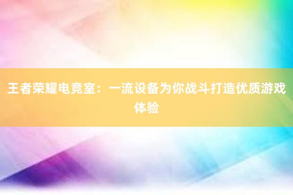 王者荣耀电竞室：一流设备为你战斗打造优质游戏体验