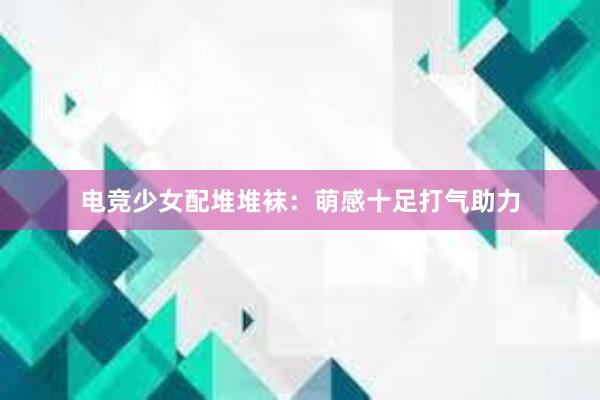 电竞少女配堆堆袜：萌感十足打气助力