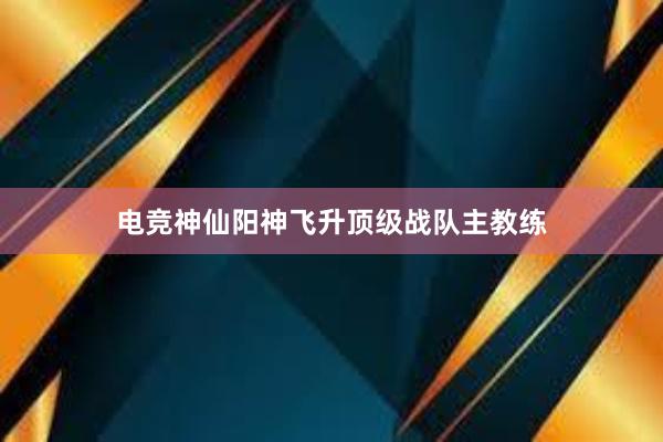 电竞神仙阳神飞升顶级战队主教练