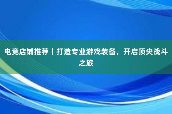 电竞店铺推荐｜打造专业游戏装备，开启顶尖战斗之旅