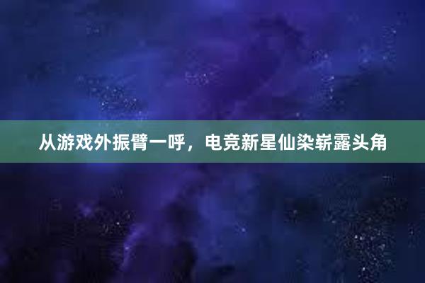 从游戏外振臂一呼，电竞新星仙染崭露头角