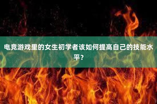 电竞游戏里的女生初学者该如何提高自己的技能水平？