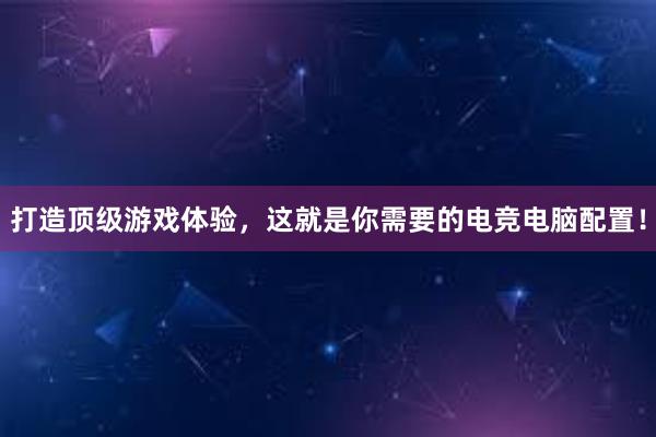 打造顶级游戏体验，这就是你需要的电竞电脑配置！