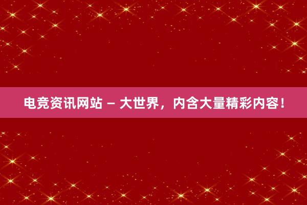 电竞资讯网站 — 大世界，内含大量精彩内容！