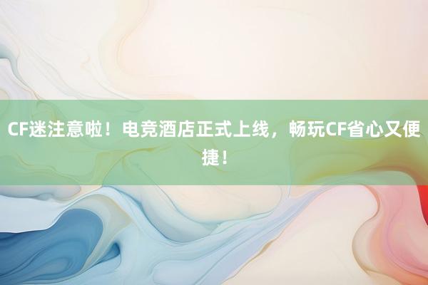 CF迷注意啦！电竞酒店正式上线，畅玩CF省心又便捷！