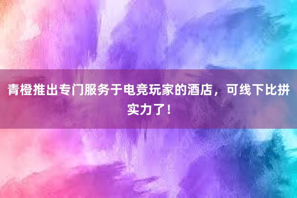 青橙推出专门服务于电竞玩家的酒店，可线下比拼实力了！