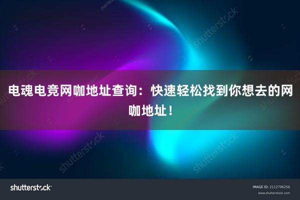 电魂电竞网咖地址查询：快速轻松找到你想去的网咖地址！