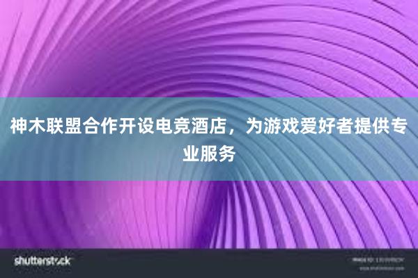 神木联盟合作开设电竞酒店，为游戏爱好者提供专业服务