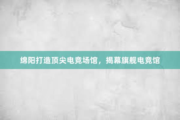 绵阳打造顶尖电竞场馆，揭幕旗舰电竞馆