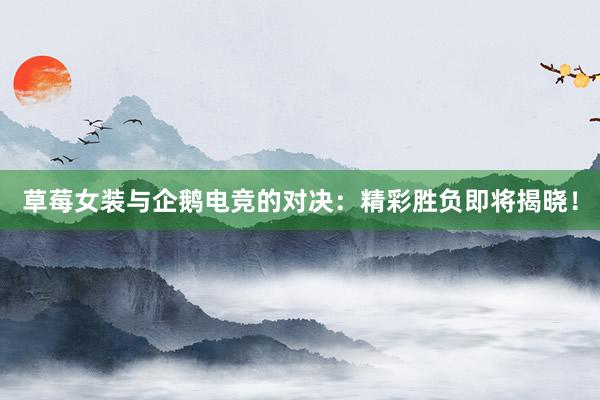 草莓女装与企鹅电竞的对决：精彩胜负即将揭晓！