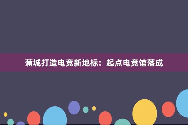 蒲城打造电竞新地标：起点电竞馆落成