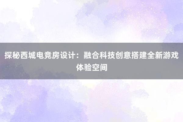 探秘西城电竞房设计：融合科技创意搭建全新游戏体验空间