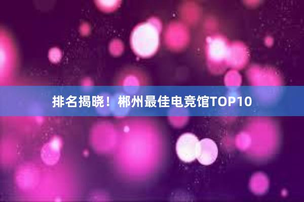 排名揭晓！郴州最佳电竞馆TOP10