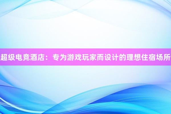 超级电竞酒店：专为游戏玩家而设计的理想住宿场所