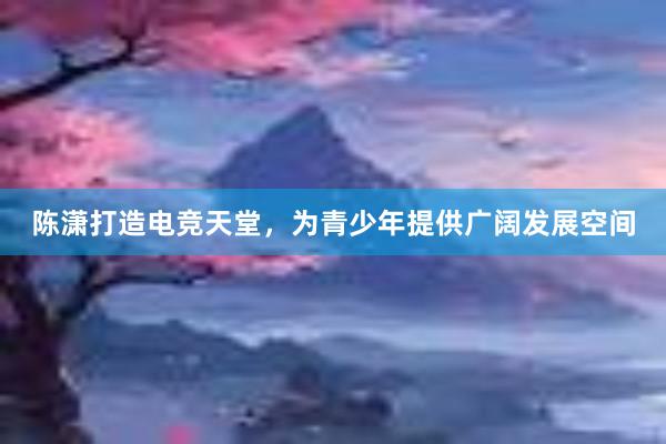 陈潇打造电竞天堂，为青少年提供广阔发展空间