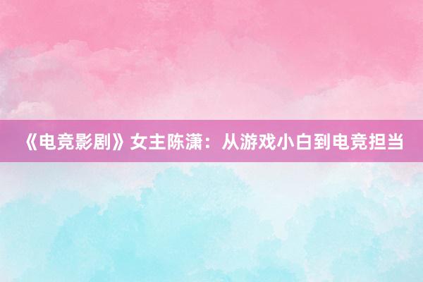 《电竞影剧》女主陈潇：从游戏小白到电竞担当