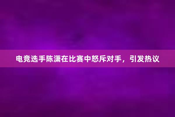 电竞选手陈潇在比赛中怒斥对手，引发热议