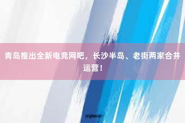 青岛推出全新电竞网吧，长沙半岛、老街两家合并运营！