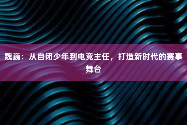 魏巍：从自闭少年到电竞主任，打造新时代的赛事舞台